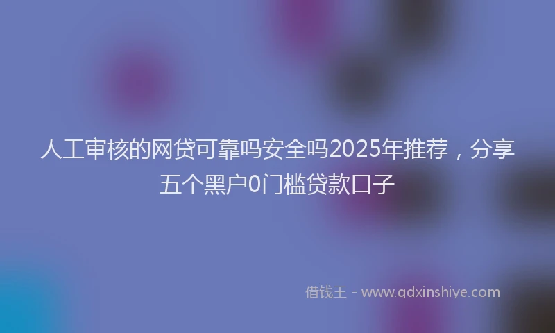人工审核的网贷可靠吗安全吗2025年推荐，分享五个黑户0门槛贷款口子