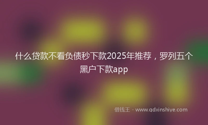什么贷款不看负债秒下款2025年推荐，罗列五个黑户下款app