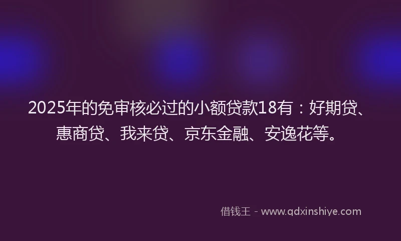 2025年的免审核必过的小额贷款18有：好期贷、惠商贷、我来贷、京东金融、安逸花等。
