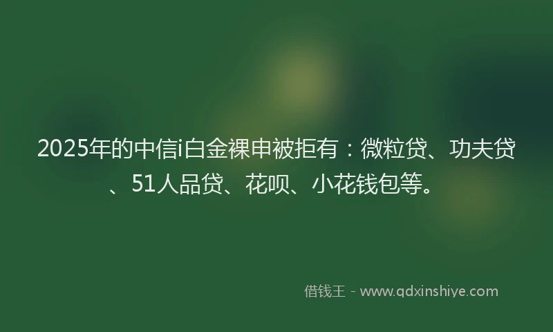 2025年的中信i白金裸申被拒有：微粒贷、功夫贷、51人品贷、花呗、小花钱包等。