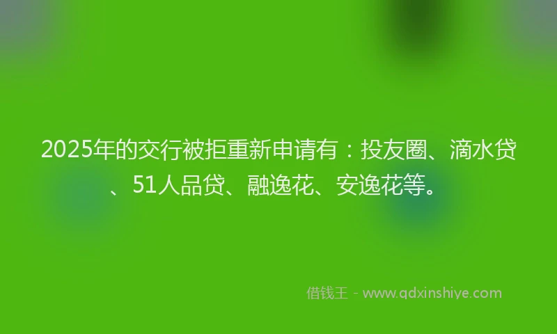 2025年的交行被拒重新申请有：投友圈、滴水贷、51人品贷、融逸花、安逸花等。