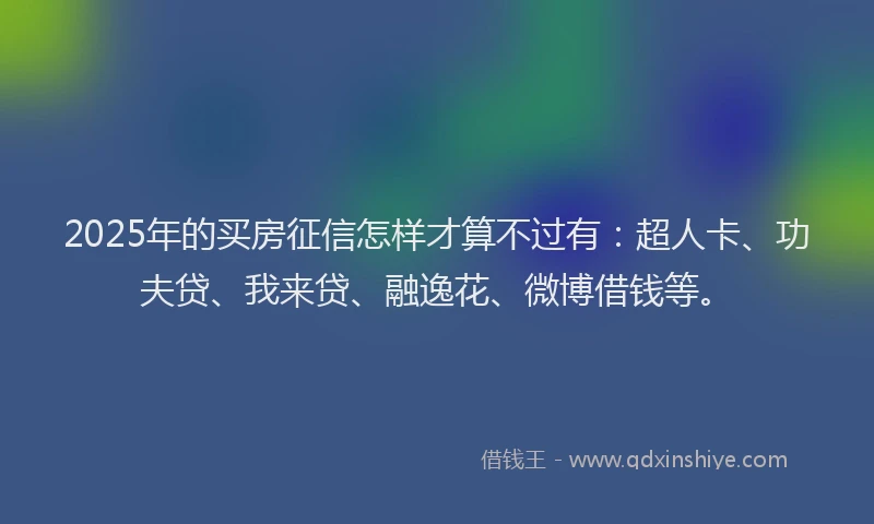 2025年的买房征信怎样才算不过有：超人卡、功夫贷、我来贷、融逸花、微博借钱等。
