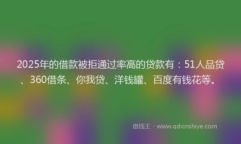 2025年的借款被拒通过率高的贷款有：51人品贷、360借条、你我贷、洋钱罐、百度有钱花等。