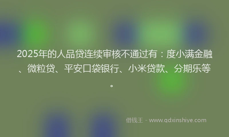 2025年的人品贷连续审核不通过有：度小满金融、微粒贷、平安口袋银行、小米贷款、分期乐等。