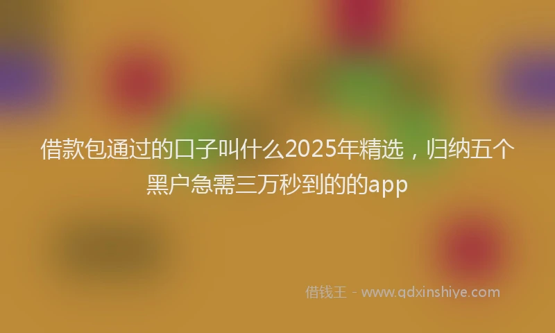 借款包通过的口子叫什么2025年精选，归纳五个黑户急需三万秒到的的app