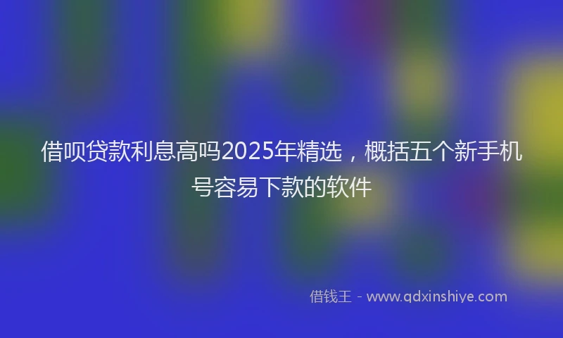 借呗贷款利息高吗2025年精选，概括五个新手机号容易下款的软件