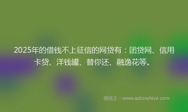 2025年的借钱不上征信的网贷有：团贷网、信用卡贷、洋钱罐、替你还、融逸花等。