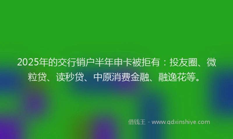 2025年的交行销户半年申卡被拒有：投友圈、微粒贷、读秒贷、中原消费金融、融逸花等。