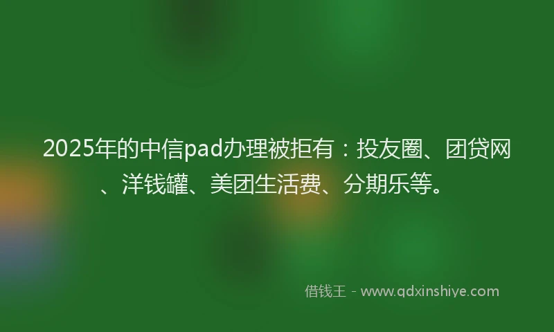 2025年的中信pad办理被拒有：投友圈、团贷网、洋钱罐、美团生活费、分期乐等。