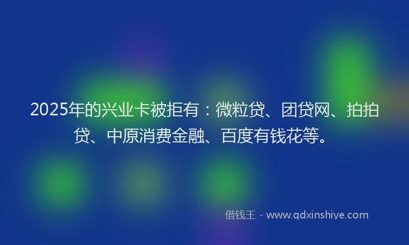2025年的兴业卡被拒有：微粒贷、团贷网、拍拍贷、中原消费金融、百度有钱花等。