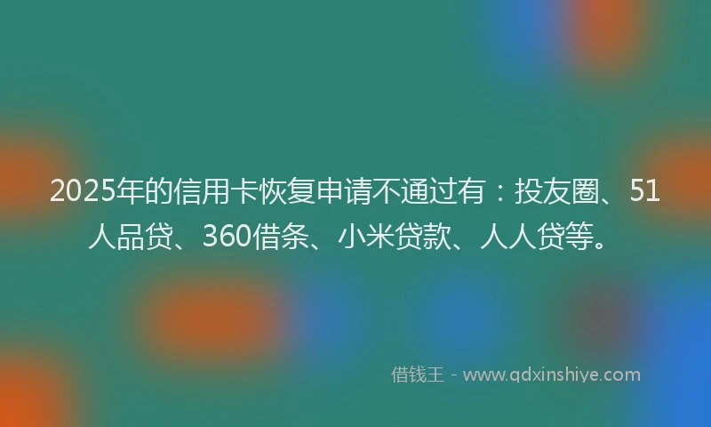 2025年的信用卡恢复申请不通过有：投友圈、51人品贷、360借条、小米贷款、人人贷等。