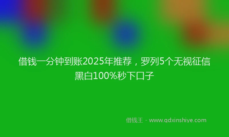 借钱一分钟到账2025年推荐，罗列5个无视征信黑白100%秒下口子