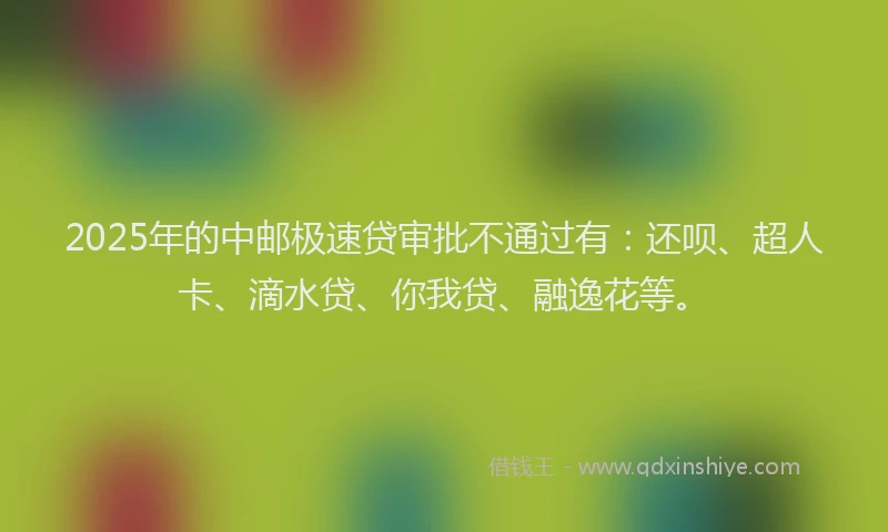 2025年的中邮极速贷审批不通过有：还呗、超人卡、滴水贷、你我贷、融逸花等。