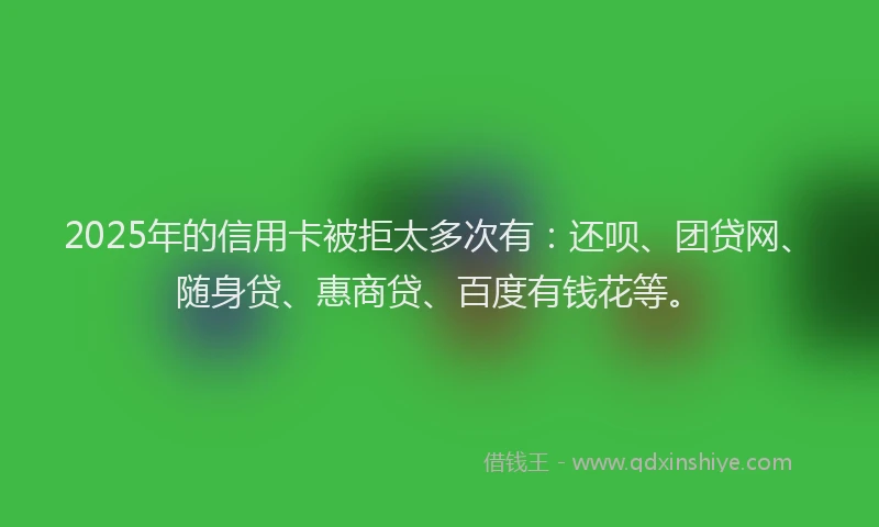 2025年的信用卡被拒太多次有：还呗、团贷网、随身贷、惠商贷、百度有钱花等。