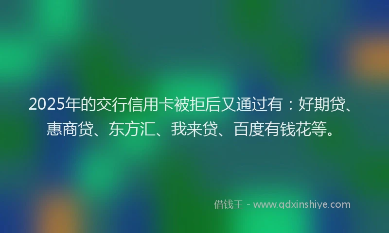 2025年的交行信用卡被拒后又通过有:好期贷、惠商贷、东方汇、我来贷、百度有钱花等。