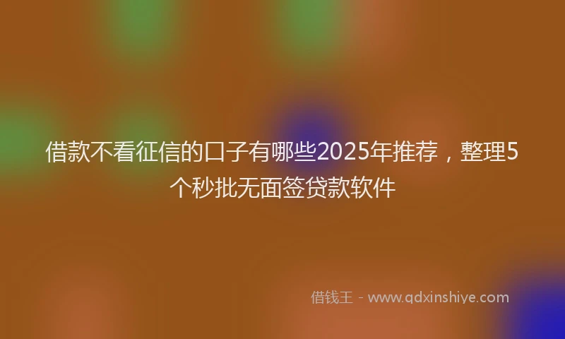 借款不看征信的口子有哪些2025年推荐，整理5个秒批无面签贷款软件