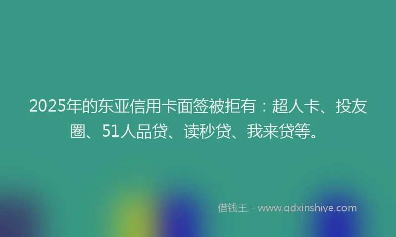 2025年的东亚信用卡面签被拒有：超人卡、投友圈、51人品贷、读秒贷、我来贷等。