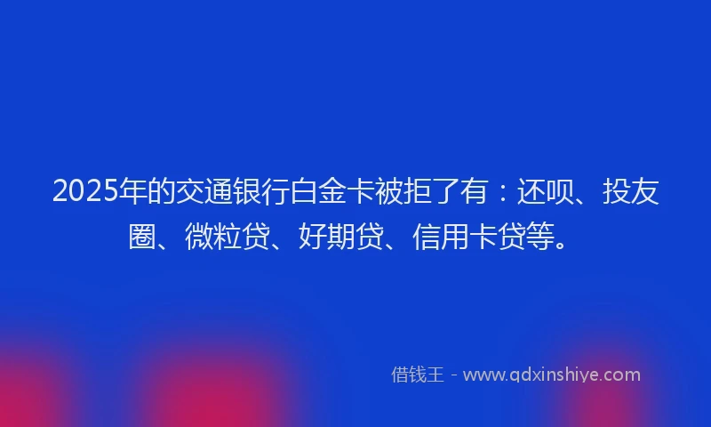 2025年的交通银行白金卡被拒了有：还呗、投友圈、微粒贷、好期贷、信用卡贷等。
