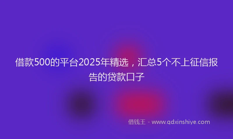 借款500的平台2025年精选，汇总5个不上征信报告的贷款口子