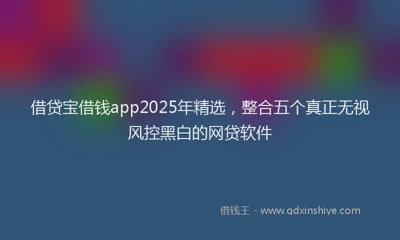 借贷宝借钱app2025年精选，整合五个真正无视风控黑白的网贷软件