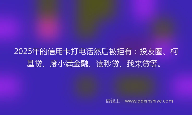 2025年的信用卡打电话然后被拒有：投友圈、柯基贷、度小满金融、读秒贷、我来贷等。