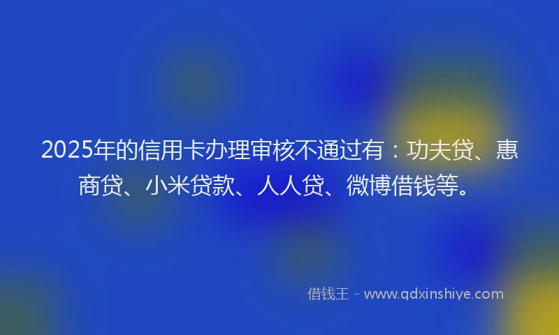 2025年的信用卡办理审核不通过有：功夫贷、惠商贷、小米贷款、人人贷、微博借钱等。