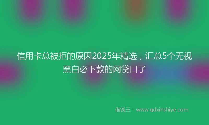 信用卡总被拒的原因2025年精选，汇总5个无视黑白必下款的网贷口子