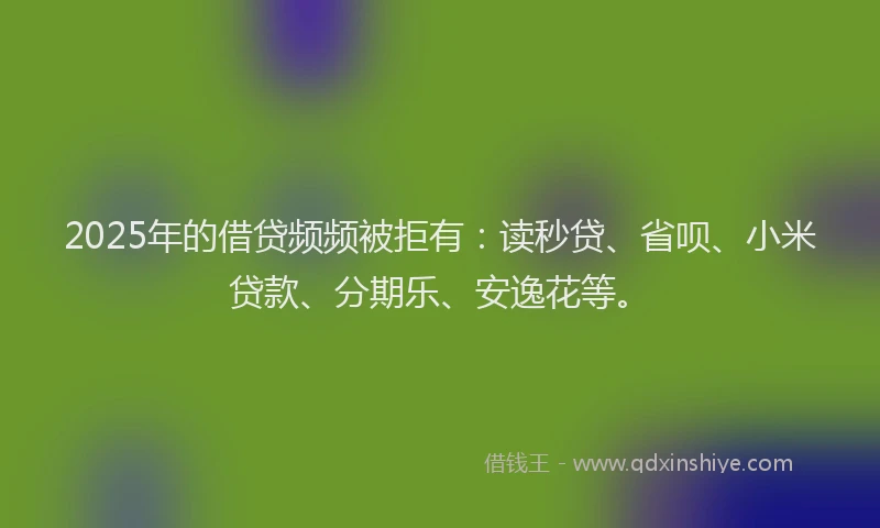 2025年的借贷频频被拒有：读秒贷、省呗、小米贷款、分期乐、安逸花等。