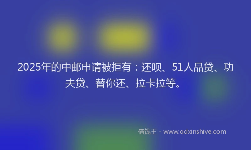 2025年的中邮申请被拒有：还呗、51人品贷、功夫贷、替你还、拉卡拉等。