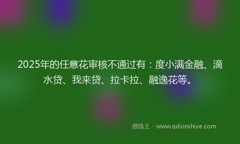 2025年的任意花审核不通过有：度小满金融、滴水贷、我来贷、拉卡拉、融逸花等。