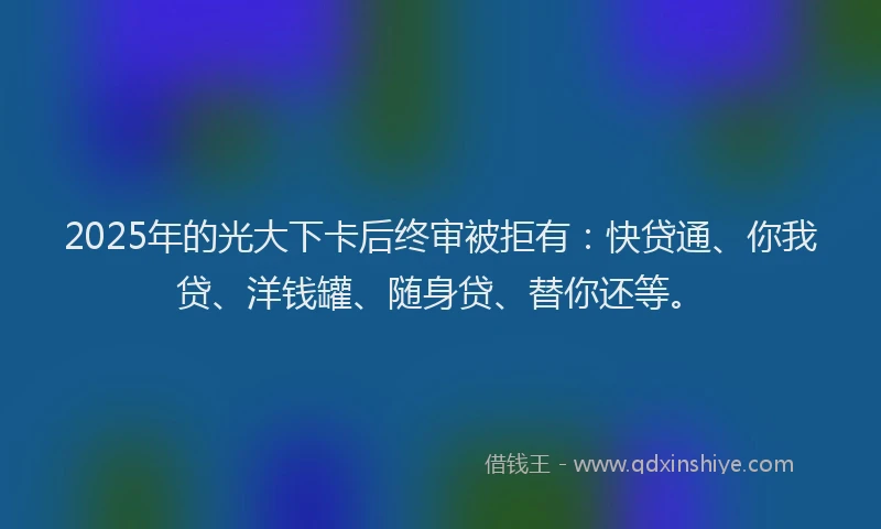2025年的光大下卡后终审被拒有：快贷通、你我贷、洋钱罐、随身贷、替你还等。