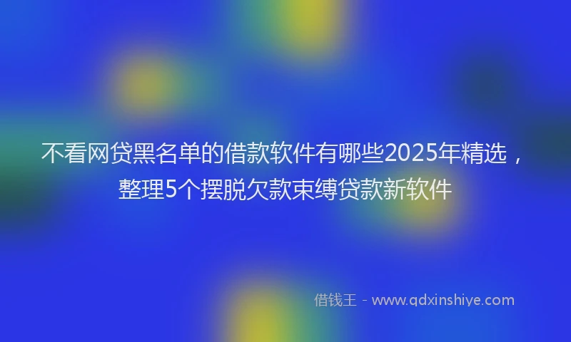 不看网贷黑名单的借款软件有哪些2025年精选，整理5个摆脱欠款束缚贷款新软件