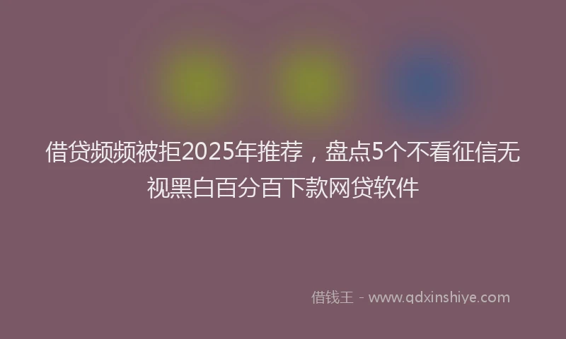 借贷频频被拒2025年推荐，盘点5个不看征信无视黑白百分百下款网贷软件