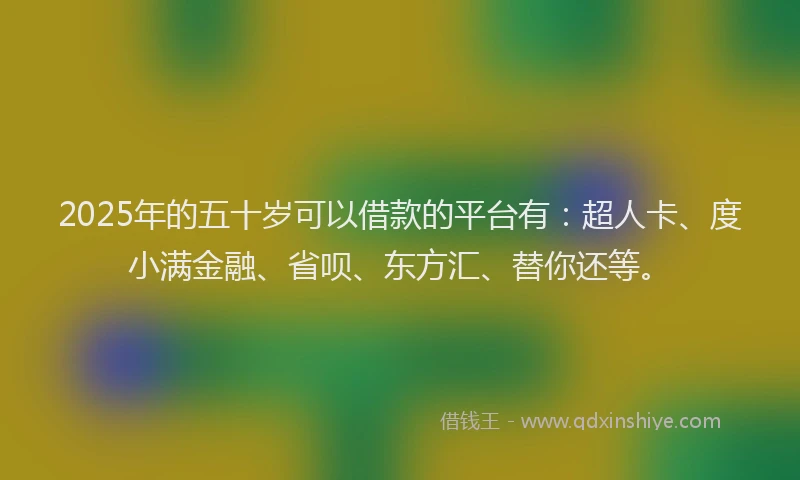 2025年的五十岁可以借款的平台有：超人卡、度小满金融、省呗、东方汇、替你还等。