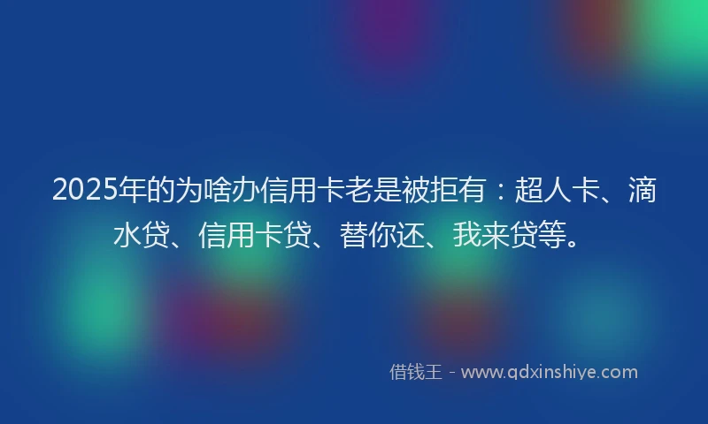 2025年的为啥办信用卡老是被拒有：超人卡、滴水贷、信用卡贷、替你还、我来贷等。