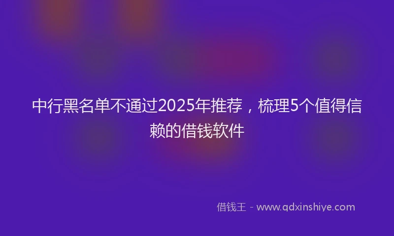 中行黑名单不通过2025年推荐，梳理5个值得信赖的借钱软件