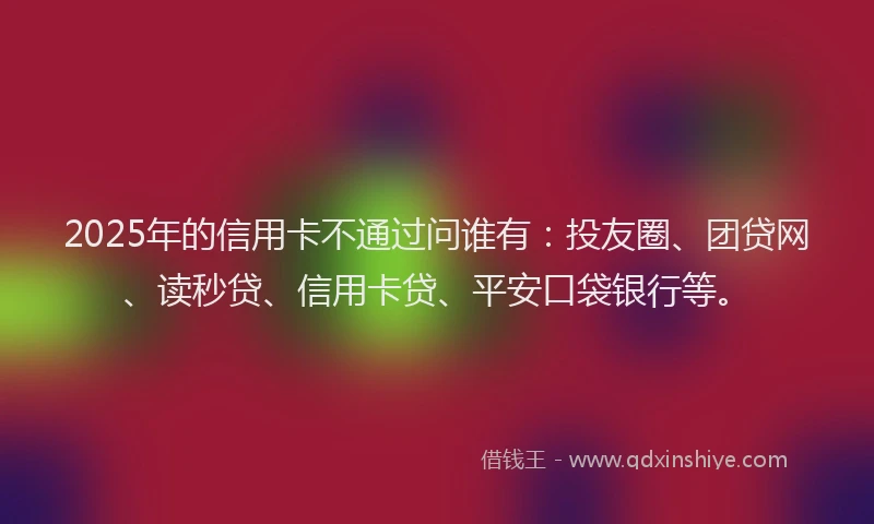 2025年的信用卡不通过问谁有：投友圈、团贷网、读秒贷、信用卡贷、平安口袋银行等。