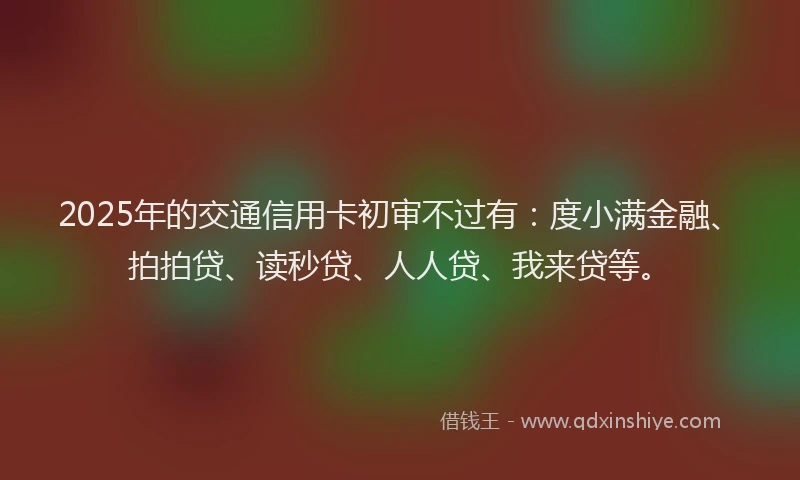2025年的交通信用卡初审不过有：度小满金融、拍拍贷、读秒贷、人人贷、我来贷等。