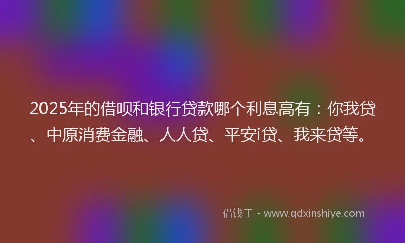 2025年的借呗和银行贷款哪个利息高有：你我贷、中原消费金融、人人贷、平安i贷、我来贷等。
