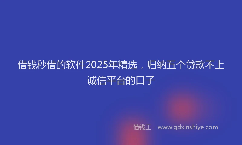 借钱秒借的软件2025年精选，归纳五个贷款不上诚信平台的口子