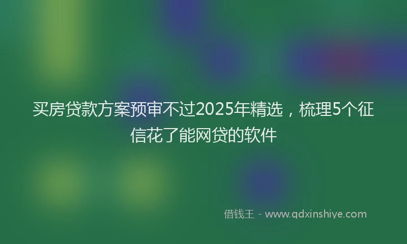 买房贷款方案预审不过2025年精选，梳理5个征信花了能网贷的软件