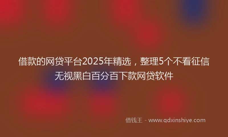 借款的网贷平台2025年精选，整理5个不看征信无视黑白百分百下款网贷软件