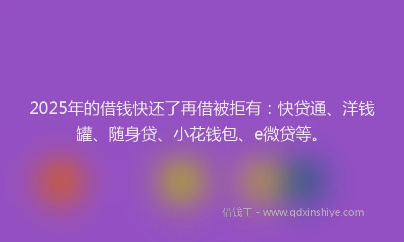 2025年的借钱快还了再借被拒有：快贷通、洋钱罐、随身贷、小花钱包、e微贷等。