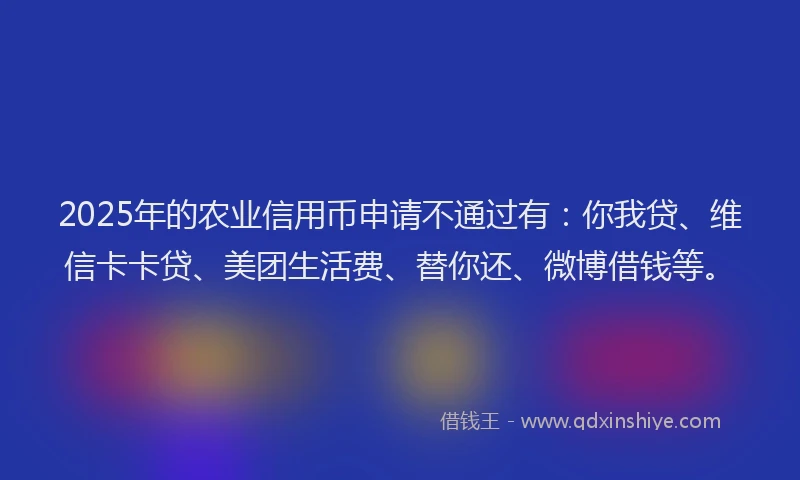 2025年的农业信用币申请不通过有：你我贷、维信卡卡贷、美团生活费、替你还、微博借钱等。