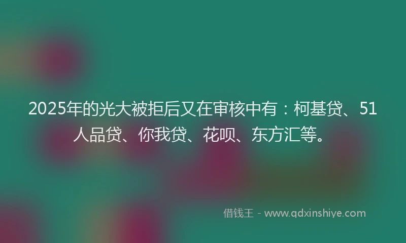 2025年的光大被拒后又在审核中有：柯基贷、51人品贷、你我贷、花呗、东方汇等。