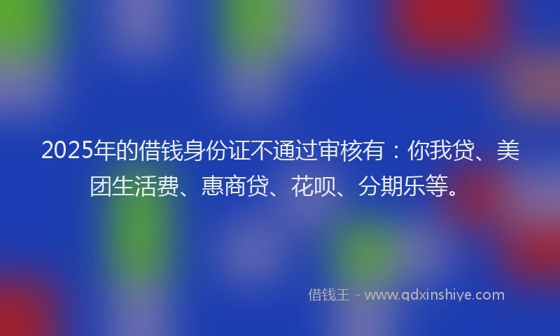 2025年的借钱身份证不通过审核有：你我贷、美团生活费、惠商贷、花呗、分期乐等。