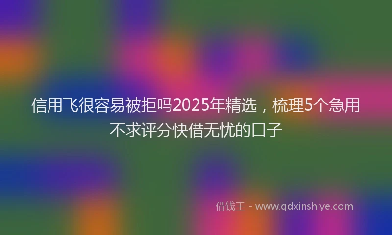 信用飞很容易被拒吗2025年精选，梳理5个急用不求评分快借无忧的口子
