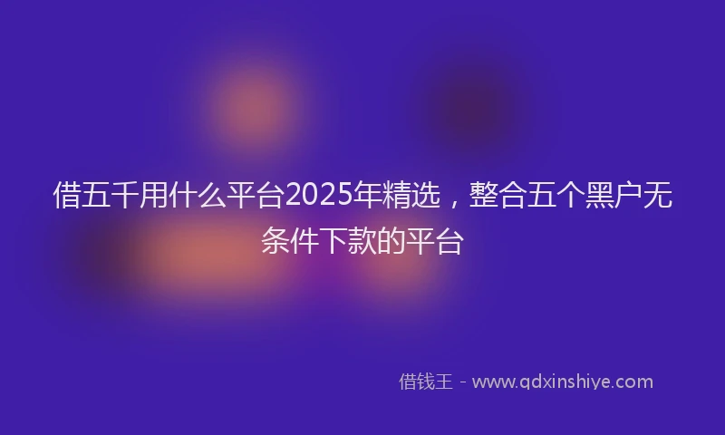借五千用什么平台2025年精选，整合五个黑户无条件下款的平台