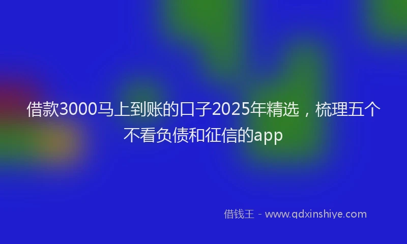 借款3000马上到账的口子2025年精选，梳理五个不看负债和征信的app