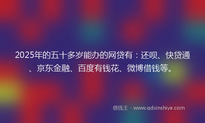 2025年的五十多岁能办的网贷有：还呗、快贷通、京东金融、百度有钱花、微博借钱等。